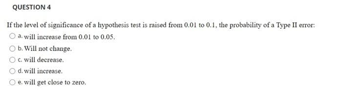 QUESTION 4
If the level of significance of a hypothesis test is raised from 0.01 to 0.1, the probability of a Type II error:
a. will increase from 0.01 to 0.05.
O b. Will not change.
Oc. will decrease.
d. will increase.
O e. will get close to zero.
