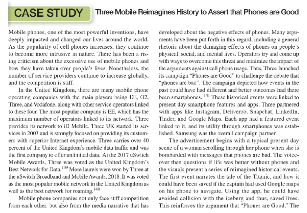 CASE STUDY Three Mobile Reimagines History to Assert that Phones are Good
Mobile phones, one of the most powerful inventions, have
deeply impacted and changed our lives around the world.
As the popularity of cell phones increases, they continue
developed about the negative effects of phones. Many argu-
ments have been put forth in this regard, including a general
rhetoric about the damaging effects of phones on people's
physical, social, and mental lives. Operators try and come up
with ways to overcome this threat and minimize the impact of
the arguments against cell phone usage. Thus, Three launched
its campaign “Phones are Good" to challenge the debate that
"phones are bad". The campaign depicted how events in the
past could have had different and better outcomes had there
been smartphones.
present day smartphone features and apps. Three partnered
with apps like Instagram, Deliveroo, Snapchat, LinkedIn,
Tinder, and Google Maps. Each app had a featured event
linked to it, and its utility through smartphones was estab-
lished. Samsung was the overall campaign partner.
The advertisement begins with a typical present-day
scene of a woman scrolling through her phone when she is
bombarded with messages that phones are bad. The voice-
over then questions if life was better without phones and
the visuals present a series of reimagined historical events.
The first event narrates the tale of the Titanic, and how it
to become more intrusive in nature. There has been a ris-
ing criticism about the excessive use of mobile phones and
how they have taken over people's lives. Nonetheless, the
number of service providers continue to increase globally,
and the competition is stiff.
In the United Kingdom, there are many mobile phone
operating companies with the main players being EE, 02,
Three, and Vodafone, along with other service operators linked
to these four. The most popular company is EE, which has the
maximum number of operators linked to its network. Three
provides its network to iD Mobile. Three UK started its ser-
vices in 2003 and is strongly focused on providing its custom-
ers with superior Internet experience. Three carries over 40
percent of the United Kingdom's mobile data traffic and was
the first company to offer unlimited data. At the 2017 uSwitch
Mobile Awards, Three was voted as the United Kingdom's
Best Network for Data.139 More laurels were won by Three at
141 These historical events were linked to
the uSwitch Broadband and Mobile Awards, 2018. It was voted
as the most popular mobile network in the United Kingdom as
well as the best network for roaming. 140
Mobile phone companies not only face stiff competition
from each other, but also from the media narrative that has
could have been saved if the captain had used Google maps
on his phone to navigate. Using the app, he could have
avoided collision with the iceberg and thus, saved lives.
This reinforces the argument that “Phones are Good." The
