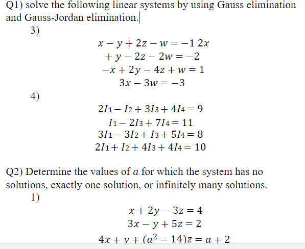 Q1) solve the following linear systems by using Gauss elimination
and Gauss-Jordan elimination.]
3)
х — у+ 22 — иw %3D—1 2x
+ y – 2z – 2w= -2
-x + 2y – 4z + w = 1
Зх— Зw 3 —3
-
4)
211- 12+ 313+ 414= 9
I1– 213 + 714= 11
311- 312+ 13+ 514= 8
211+ I2+ 413+ 414= 10
Q2) Determine the values of a for which the system has no
solutions, exactly one solution, or infinitely many solutions.
1)
х+ 2у — 3z %3 4
Зх — у + 5z %3D 2
4x + y + (a² – 14)z = a + 2
