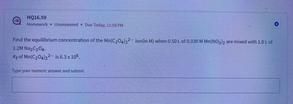 HỘ16.59
Homework Unanswered Due Today, 11:59 PM
@
Find the equilibrium concentration of the Mn(C₂04)22- ion(in M) when 0.50 L of 0.030 M Mn(NO3)2 are mixed with 1.0 L of
1.2M Na₂C₂O4.
Kf of Mn(C2₂04)22 is 6.3 x 105.
Type your numeric answer and submit