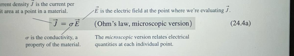 rrent density J is the current per
it area at a point in a material.
- J = GE
o is the conductivity, a
property of the material.
E is the electric field at the point where we're evaluating 7.
(Ohm's law, microscopic version)
The microscopic version relates electrical
quantities at each individual point.
(24.4a)