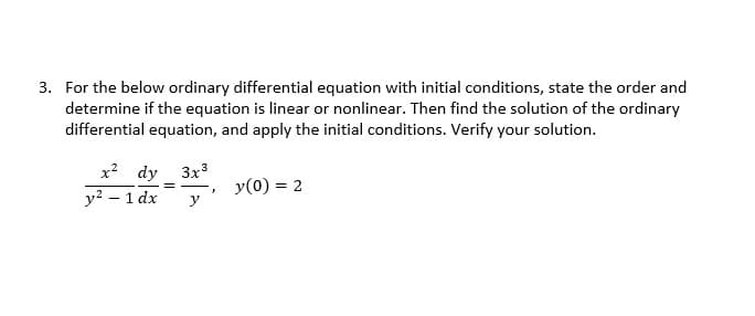 3. For the below ordinary differential equation with initial conditions, state the order and
determine if the equation is linear or nonlinear. Then find the solution of the ordinary
differential equation, and apply the initial conditions. Verify your solution.
x² dy 3x³
y² - 1 dx
==
y(0) = 2