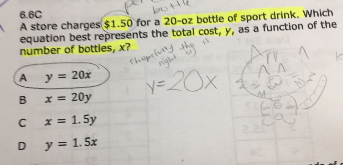 6.6C
bottl
A store charges$1.50 for a 20-oz bottle of sport drink. Which
equation best represents the total cost, y, as a function of the
number of bottles, x?
Chopefully h
night
is
y = 20x
B x = 20y
y=20x
%3D
C
x = 1. 5y
D y = 1.5x
%3D
2.23
A.
