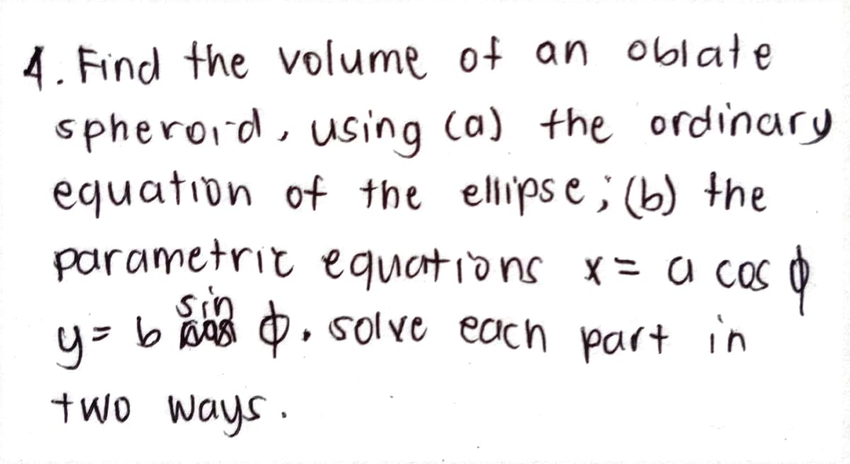 4. Find the volume of an oblate
spheroid, using (a) the ordinary
equation of the ellipse; (b) the
parametric equations x = a cas o
sin
u= b ns 0, s0lve each part in
two ways .
