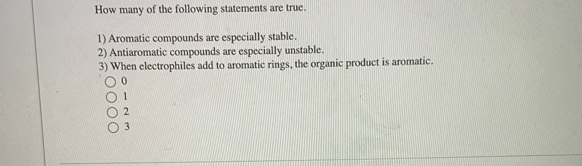 How many of the following statements are true.
1) Aromatic compounds are especially stable.
2) Antiaromatic compounds are especially unstable.
3) When electrophiles add to aromatic rings, the organic product is aromatic.
0
000