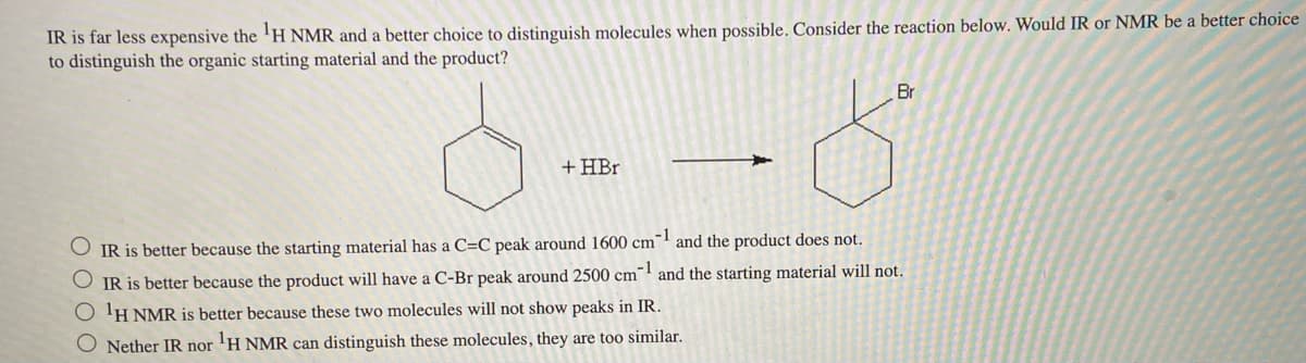 IR is far less expensive the ¹H NMR and a better choice to distinguish molecules when possible. Consider the reaction below. Would IR or NMR be a better choice
to distinguish the organic starting material and the product?
+ HBr
Br
IR is better because the starting material has a C=C peak around 1600 cm-1 and the product does not.
IR is better because the product will have a C-Br peak around 2500 cm¹ and the starting material will not.
O ¹H NMR is better because these two molecules will not show peaks in IR.
O Nether IR nor ¹H NMR can distinguish these molecules, they are too similar.