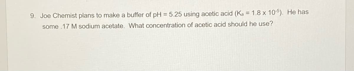 9. Joe Chemist plans to make a buffer of pH = 5.25 using acetic acid (Ka = 1.8 x 105). He has
some .17 M sodium acetate. What concentration of acetic acid should he use?
