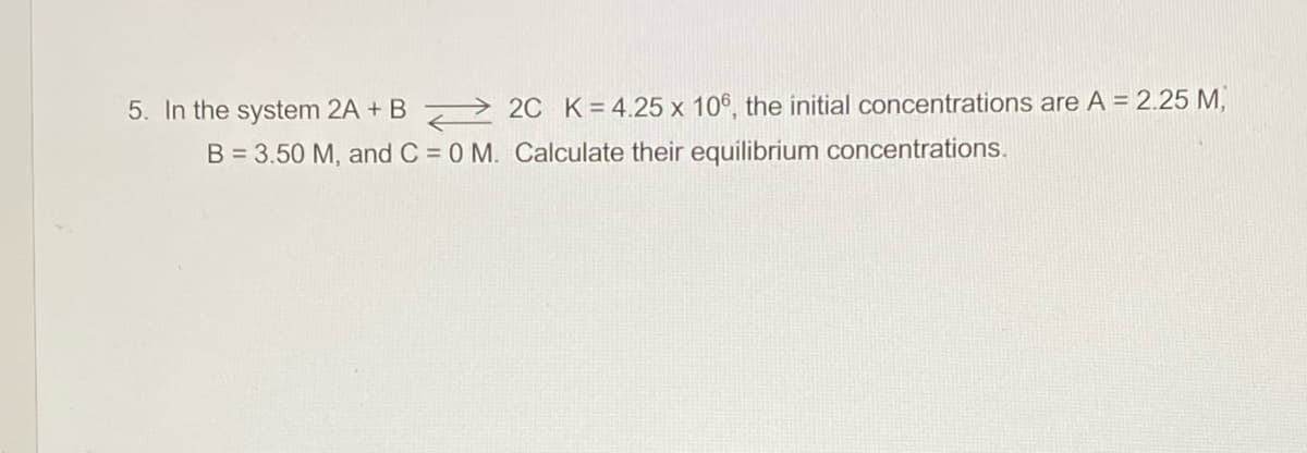 5. In the system 2A + B > 2C K=4.25 x 106, the initial concentrations are A = 2.25 M,
B = 3.50 M, and C = 0 M. Calculate their equilibrium concentrations.
