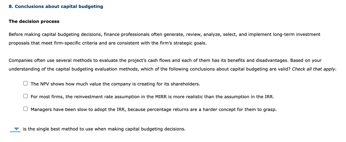 8. Conclusions about capital budgeting
The decision process
Before making capital budgeting decisions, finance professionals often generate, review, analyze, select, and implement long-term investment
proposals that meet firm-specific criteria and are consistent with the firm's strategic goals.
Companies often use several methods to evaluate the project's cash flows and each of them has its benefits and disadvantages. Based on your
understanding of the capital budgeting evaluation methods, which of the following conclusions about capital budgeting are valid? Check all that apply.
The NPV shows how much value the company is creating for its shareholders.
For most firms, the reinvestment rate assumption in the MIRR is more realistic than the assumption in the IRR.
Managers have been slow to adopt the IRR, because percentage returns are a harder concept for them to grasp.
is the single best method to use when making capital budgeting decisions.