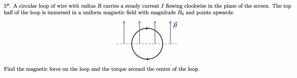 5*. A circular loop of wire with radius R carries a steady current I flowing clockwise in the plane of the screen. The top
half of the loop is immersed in a uniform magnetic field with magnitude Bo and points upwards:
B
181
Find the magnetic force on the loop and the torque around the center of the loop.