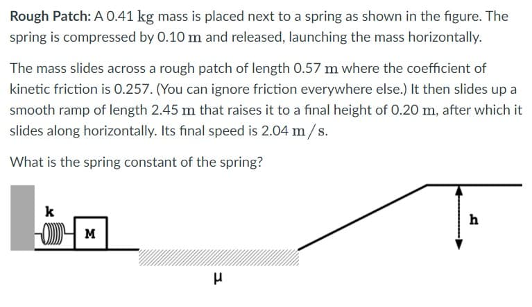 Rough Patch: A 0.41 kg mass is placed next to a spring as shown in the figure. The
spring is compressed by 0.10 m and released, launching the mass horizontally.
The mass slides across a rough patch of length 0.57 m where the coefficient of
kinetic friction is 0.257. (You can ignore friction everywhere else.) It then slides up a
smooth ramp of length 2.45 m that raises it to a final height of 0.20 m, after which it
slides along horizontally. Its final speed is 2.04 m/s.
What is the spring constant of the spring?
k
h
M
