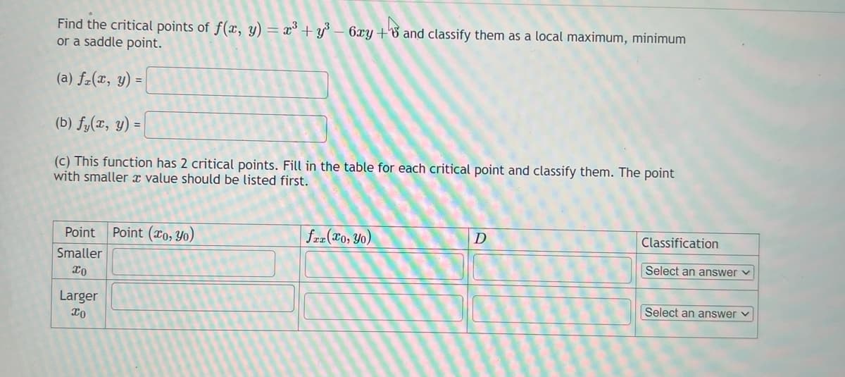 Find the critical points of f(x, y) = x³ + y³ - 6xy +6 and classify them as a local maximum, minimum
or a saddle point.
(a) fz(x, y) =
(b) fy(x, y) =
(c) This function has 2 critical points. Fill in the table for each critical point and classify them. The point
with smaller a value should be listed first.
Point Point (o, yo)
Smaller
xo
Larger
xo
faz(xo, Yo)
D
Classification
Select an answer ✓
Select an answer ✓