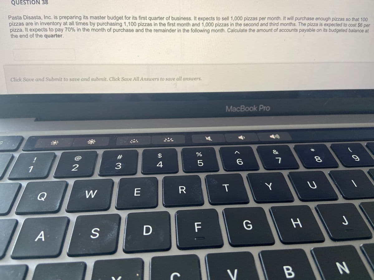 QUESTION 38
Pasta Disasta, Inc. is preparing its master budget for its first quarter of business. It expects to sell 1,000 pizzas per month. It will purchase enough pizzas so that 100
pizzas are in inventory at all times by purchasing 1,100 pizzas in the first month and 1,000 pizzas in the second and third months. The pizza is expected to cost $6 per
pizza. It expects to pay 70% in the month of purchase and the remainder in the following month. Calculate the amount of accounts payable on its budgeted balance at
the end of the quarter.
Click Save and Submit to save and submit. Click Save All Answers to save all answers.
1
1
Q
A
2
W
S
#3
E
D
$
4
R
67 do
%
5
FO
MacBook Pro
T
< 6
V
G
&
Y
7
H
B
* 00
8
U
-
J
N
O