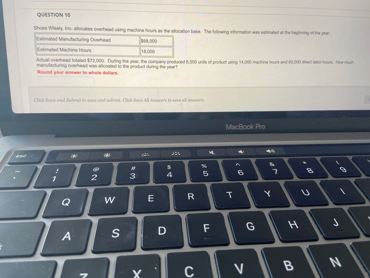 esc
QUESTION 10
Shoes Wisely, Inc. allocates overhead using machine hours as the allocation base. The following information was estimated at the beginning of the year:
Estimated Manufacturing Overhead
$68,000
Estimated Machine Hours
18,000
Actual overhead totaled $72,000. During the year, the company produced 8,500 units of product using 14,000 machine hours and 60,000 direct labor hours. How much
manufacturing overhead was allcoated to the product during the year?
Round your answer to whole dollars.
Click Save and Submit to save and submit. Click Save All Answers to save all answers.
1
Q
A
D
8
2
W
S
#
3
X
E
D
$
4
CE
R
C
%
от оро
5
F
MacBook Pro
T
6
V
G
✓ lo
7
Y
H
B
00 *
8
с
J
O
N