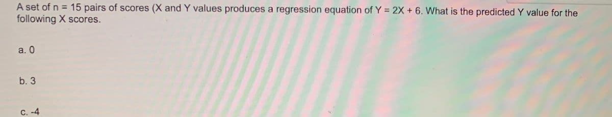 A set of n = 15 pairs of scores (X and Y values produces a regression equation of Y = 2X + 6. What is the predicted Y value for the
following X scores.
a. 0
b. 3
c. -4