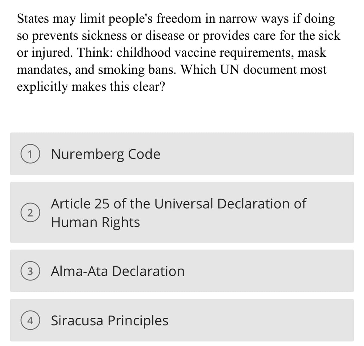 States may limit people's freedom in narrow ways if doing
so prevents sickness or disease or provides care for the sick
or injured. Think: childhood vaccine requirements, mask
mandates, and smoking bans. Which UN document most
explicitly makes this clear?
1
2
3
4
Nuremberg Code
Article 25 of the Universal Declaration of
Human Rights
Alma-Ata Declaration
Siracusa Principles