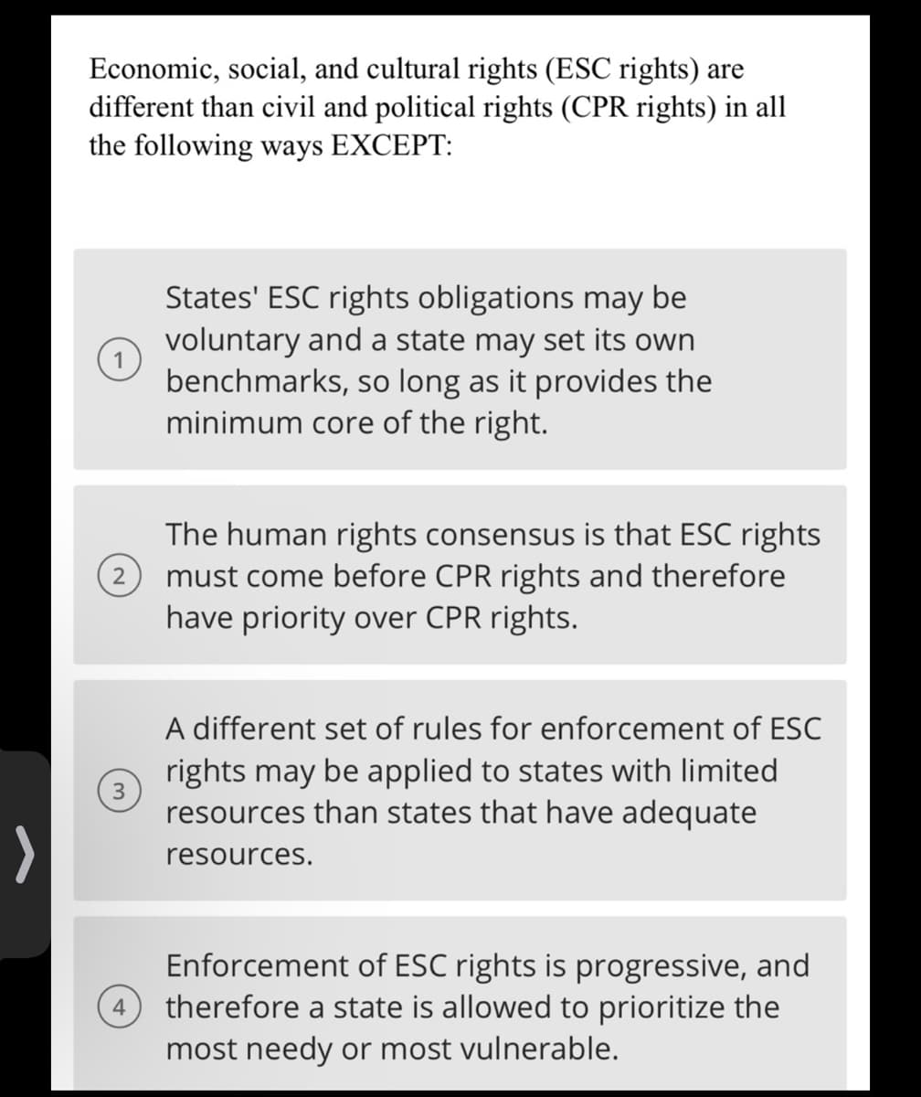 >
Economic, social, and cultural rights (ESC rights) are
different than civil and political rights (CPR rights) in all
the following ways EXCEPT:
3
4
States' ESC rights obligations may be
voluntary and a state may set its own
benchmarks, so long as it provides the
minimum core of the right.
The human rights consensus is that ESC rights
must come before CPR rights and therefore
have priority over CPR rights.
A different set of rules for enforcement of ESC
rights may be applied to states with limited
resources than states that have adequate
resources.
Enforcement of ESC rights is progressive, and
therefore a state is allowed to prioritize the
most needy or most vulnerable.