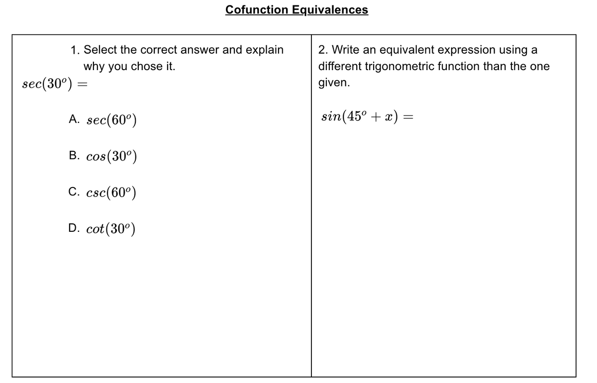 Cofunction Equivalences
1. Select the correct answer and explain
2. Write an equivalent expression using a
different trigonometric function than the one
given.
why you chose it.
sec(30°) =
A. sec(60°)
sin(45° + x) =
B. cos(30°)
C. csc(60°)
D. cot(30°)
