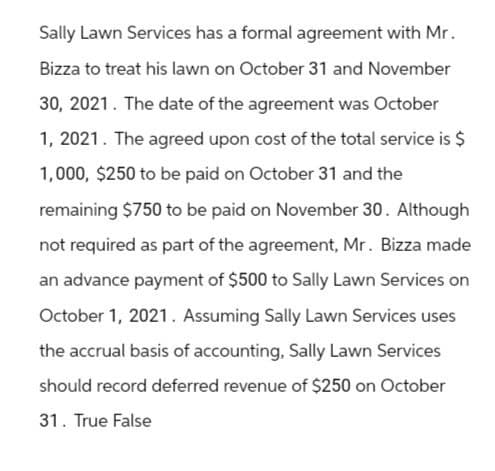 Sally Lawn Services has a formal agreement with Mr.
Bizza to treat his lawn on October 31 and November
30, 2021. The date of the agreement was October
1, 2021. The agreed upon cost of the total service is $
1,000, $250 to be paid on October 31 and the
remaining $750 to be paid on November 30. Although
not required as part of the agreement, Mr. Bizza made
an advance payment of $500 to Sally Lawn Services on
October 1, 2021. Assuming Sally Lawn Services uses
the accrual basis of accounting, Sally Lawn Services
should record deferred revenue of $250 on October
31. True False