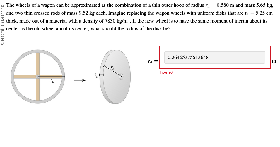 Macmillan Learning
The wheels of a wagon can be approximated as the combination of a thin outer hoop of radius h = 0.580 m and mass 5.65 kg,
and two thin crossed rods of mass 9.52 kg each. Imagine replacing the wagon wheels with uniform disks that are ta = 5.25 cm
thick, made out of a material with a density of 7830 kg/m³. If the new wheel is to have the same moment of inertia about its
center as the old wheel about its center, what should the radius of the disk be?
rd =
0.26465375513648
Incorrect
m