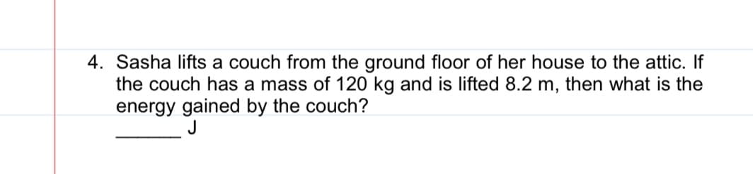 4. Sasha lifts a couch from the ground floor of her house to the attic. If
the couch has a mass of 120 kg and is lifted 8.2 m, then what is the
energy gained by the couch?
J
