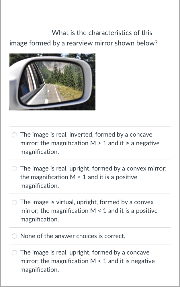 What is the characteristics of this
image formed by a rearview mirror shown below?
The image is real, inverted, formed by a concave
mirror; the magnification M > 1 and it is a negative
magnification.
The image is real, upright, formed by a convex mirror;
the magnification M < 1 and it is a positive
magnification.
O The image is virtual, upright, formed by a convex
mirror; the magnification M < 1 and it is a positive
magnification.
None of the answer choices is correct.
O The image is real, upright, formed by a concave
mirror; the magnification M < 1 and it is negative
magnification.