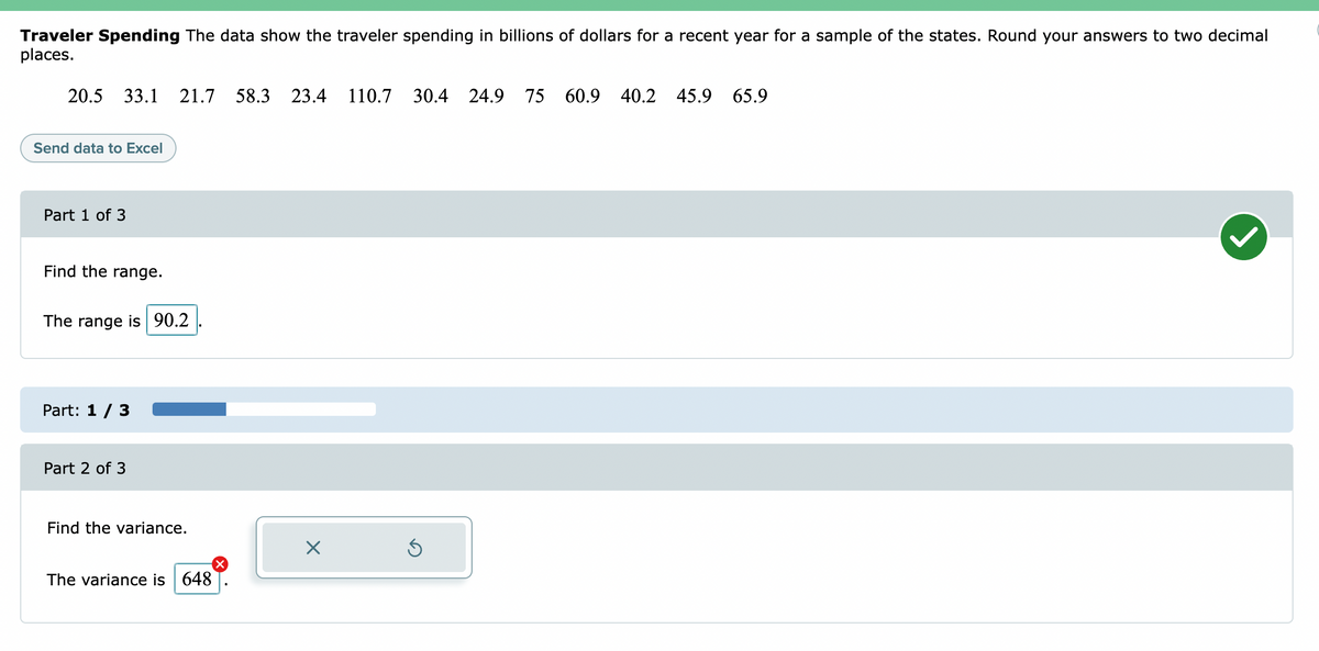 Traveler Spending The data show the traveler spending in billions of dollars for a recent year for a sample of the states. Round your answers to two decimal
places.
20.5
33.1 21.7
58.3 23.4 110.7
30.4 24.9 75 60.9 40.2 45.9 65.9
Send data to Excel
Part 1 of 3
Find the range.
The range is 90.2
Part: 1 / 3
Part 2 of 3
Find the variance.
The variance is 648
