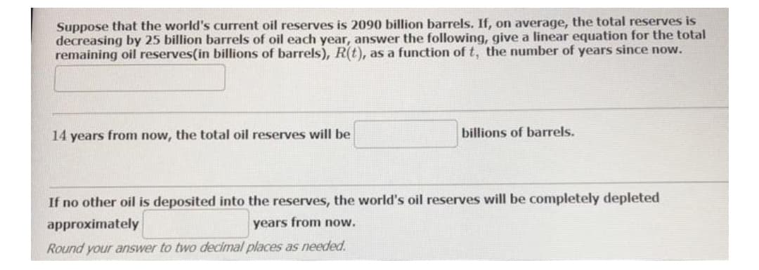 Suppose that the world's current oil reserves is 2090 billion barrels. If, on average, the total reserves is
decreasing by 25 billion barrels of oil each year, answer the following, give a linear equation for the total
remaining oil reserves(in billions of barrels), R(t), as a function of t, the number of years since now.
14 years from now, the total oil reserves will be
billions of barrels.
If no other oil is deposited into the reserves, the world's oil reserves will be completely depleted
approximately
years from now.
Round your answer to two decimal places as needed.
