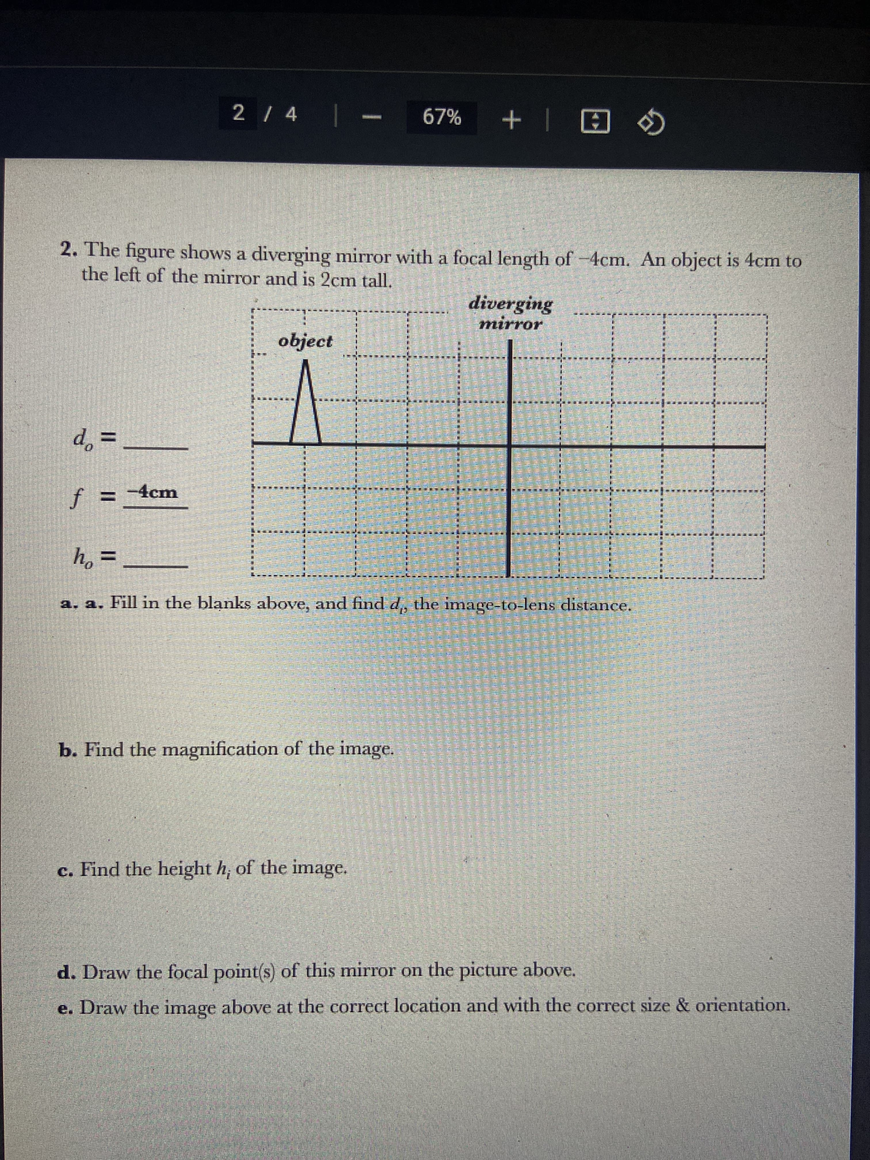 d =
2 / 4 |
f = -4cm
2. The figure shows a diverging mirror with a focal length of -4cm. An object is 4cm to
the left of the mirror and is 2cm tall.
object
b. Find the magnification of the image.
c. Find the height h, of the image.
makada wa k
ho
h₂
=
a. a. Fill in the blanks above, and find d, the image-to-lens distance.
समयमा
67% + @
matatatata
ਲਈ ਲੋਕ ਅ
daripada
diverging
mirror
SEMUA ALLERGO heen Ladk
STREET PERSE
ASTERSUN
dime
APRESEN
Ename
E
Para
6
d. Draw the focal point(s) of this mirror on the picture
above.
e. Draw the image above at the correct location and with the correct size & orientation.