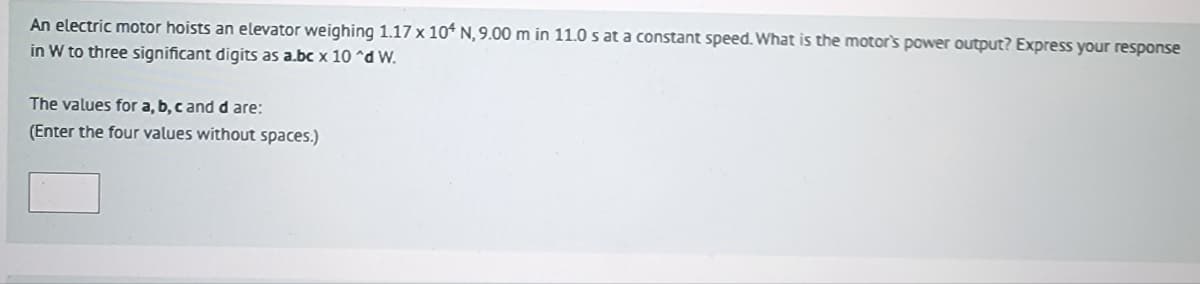 An electric motor hoists an elevator weighing 1.17 x 104 N, 9.00 m in 11.0 s at a constant speed. What is the motor's power output? Express your response
in W to three significant digits as a.bc x 10^d W.
The values for a, b, c and d are:
(Enter the four values without spaces.)