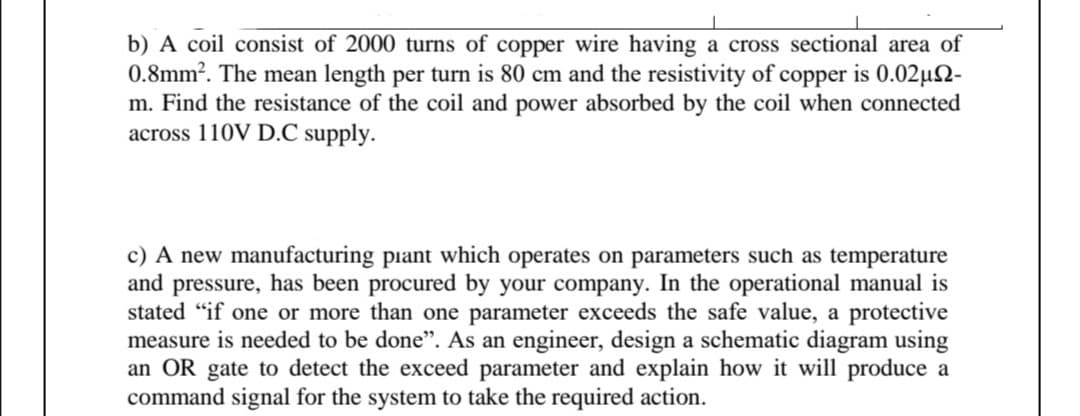 b) A coil consist of 2000 turns of copper wire having a cross sectional area of
0.8mm?. The mean length per turn is 80 cm and the resistivity of copper is 0.02µ2-
m. Find the resistance of the coil and power absorbed by the coil when connected
across 110V D.C supply.
c) A new manufacturing piant which operates on parameters such as temperature
and pressure, has been procured by your company. In the operational manual is
stated "if one or more than one parameter exceeds the safe value, a protective
measure is needed to be done". As an engineer, design a schematic diagram using
an OR gate to detect the exceed parameter and explain how it will produce a
command signal for the system to take the required action.
