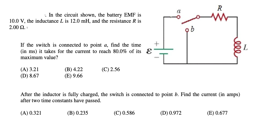 . In the circuit shown, the battery EMF is
10.0 V, the inductance L is 12.0 mH, and the resistance R is
2.00 $2.
If the switch is connected to point a, find the time
(in ms) it takes for the current to reach 80.0% of its
maximum value?
(A) 3.21
(D) 8.67
(B) 4.22
(E) 9.66
(C) 2.56
+
(C) 0.586
After the inductor is fully charged, the switch is connected to point b. Find the current (in amps)
after two time constants have passed.
(A) 0.321
(B) 0.235
b
(D) 0.972
(E) 0.677