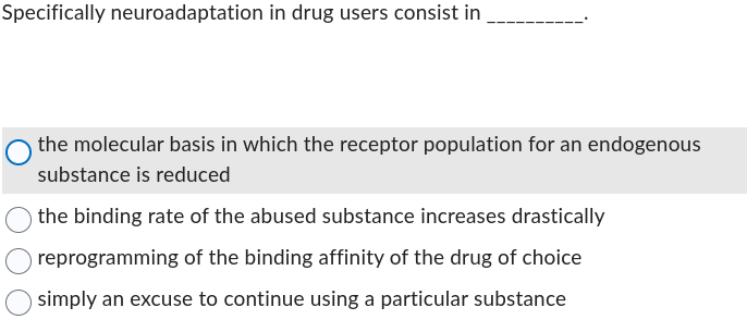Specifically neuroadaptation in drug users consist in
the molecular basis in which the receptor population for an endogenous
substance is reduced
the binding rate of the abused substance increases drastically
reprogramming of the binding affinity of the drug of choice
simply an excuse to continue using a particular substance