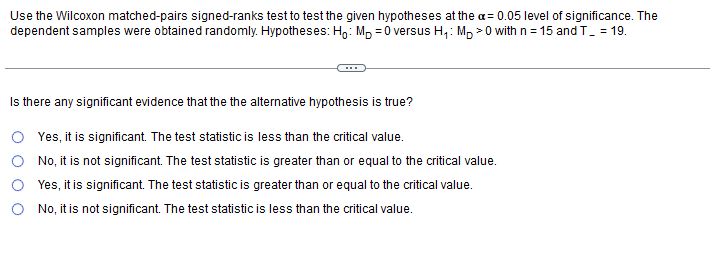 Use the Wilcoxon matched-pairs signed-ranks test to test the given hypotheses at the a= 0.05 level of significance. The
dependent samples were obtained randomly. Hypotheses: Ho: Mp =0 versus H₁: MD0 with n = 15 and T_ = 19.
Is there any significant evidence that the the alternative hypothesis is true?
Yes, it is significant. The test statistic is less than the critical value.
No, it is not significant. The test statistic is greater than or equal to the critical value.
Yes, it is significant. The test statistic is greater than or equal to the critical value.
No, it is not significant. The test statistic is less than the critical value.
