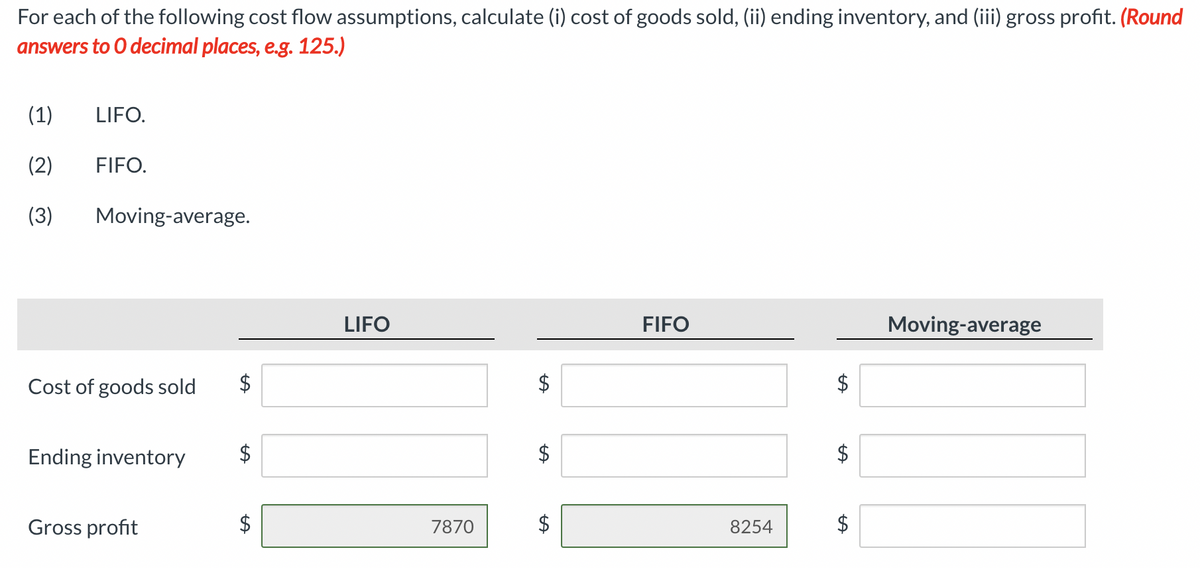 For each of the following cost flow assumptions, calculate (i) cost of goods sold, (ii) ending inventory, and (iii) gross profit. (Round
answers to 0 decimal places, e.g. 125.)
(1)
LIFO.
(2)
FIFO.
(3)
Moving-average.
LIFO
FIFO
Moving-average
Cost of goods sold
Ending inventory
$
Gross profit
7870
8254
%24
%24
%24
%24
%24
%24
%24
