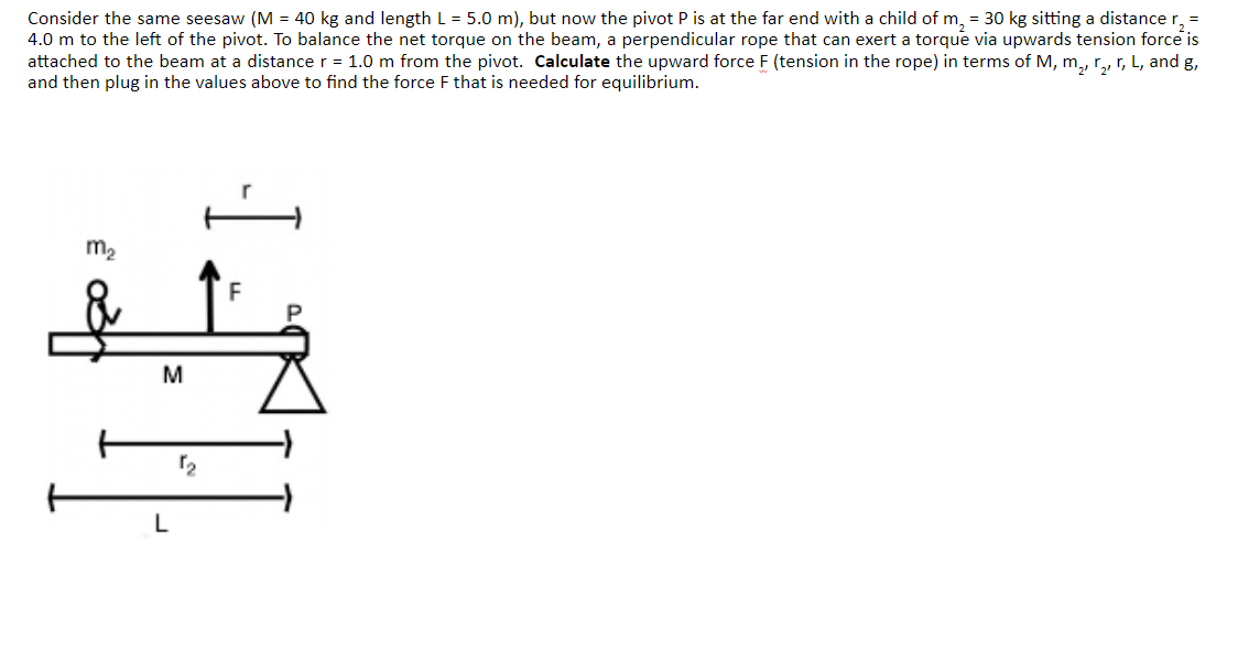 Consider the same seesaw (M = 40 kg and length L = 5.0 m), but now the pivot P is at the far end with a child of m₂ = 30 kg sitting a distance r, =
4.0 m to the left of the pivot. To balance the net torque on the beam, a perpendicular rope that can exert a torque via upwards tension force is
attached to the beam at a distance r = 1.0 m from the pivot. Calculate the upward force F (tension in the rope) in terms of M, m₂, r₂, r, L, and g,
and then plug in the values above to find the force F that is needed for equilibrium.
m₂
M
L
2
-I
F
P