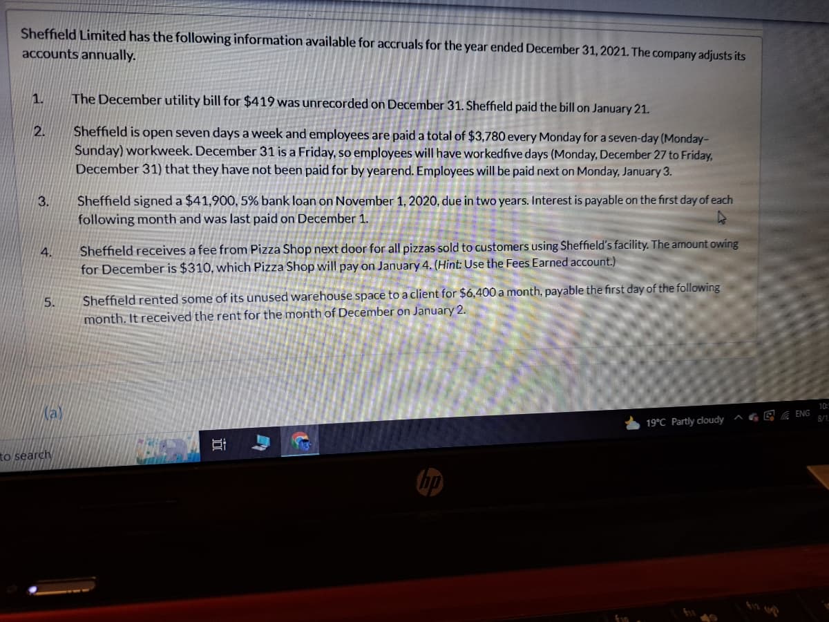 Sheffield Limited has the following information available for accruals for the year ended December 31, 2021. The company adjusts its
accounts annually.
1.
2.
3.
4.
5.
to search
The December utility bill for $419 was unrecorded on December 31. Sheffield paid the bill on January 21.
Sheffield is open seven days a week and employees are paid a total of $3,780 every Monday for a seven-day (Monday-
Sunday) workweek. December 31 is a Friday, so employees will have workedfive days (Monday, December 27 to Friday,
December 31) that they have not been paid for by yearend. Employees will be paid next on Monday, January 3.
Sheffield signed a $41,900, 5% bank loan on November 1, 2020, due in two years. Interest is payable on the first day of each
following month and was last paid on December 1.
A
Sheffield receives a fee from Pizza Shop next door for all pizzas sold to customers using Sheffield's facility. The amount owing
for December is $310, which Pizza Shop will pay on January 4. (Hint: Use the Fees Earned account.)
Sheffield rented some of its unused warehouse space to a client for $6,400 a month, payable the first day of the following
month. It received the rent for the month of December on January 2.
II
19°C Partly cloudy
E
ENG
10:5
8/1