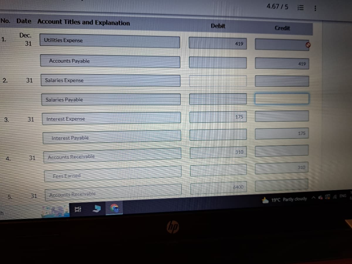 No. Date Account Titles and Explanation
Dec.
31
1.
2.
3.
4.
31
31
31
31
Utilities Expense
Accounts Payable
Salaries Expense
Salaries Payable
Interest Expense
Interest Payable
Accounts Receivable
Fees Earned
Accounts Receivable
II
Debit
419
175
310
6400
4.67/5 E
Credit
111
419
11004
175
310
19°C Partly cloudy
;
AGRE ENG