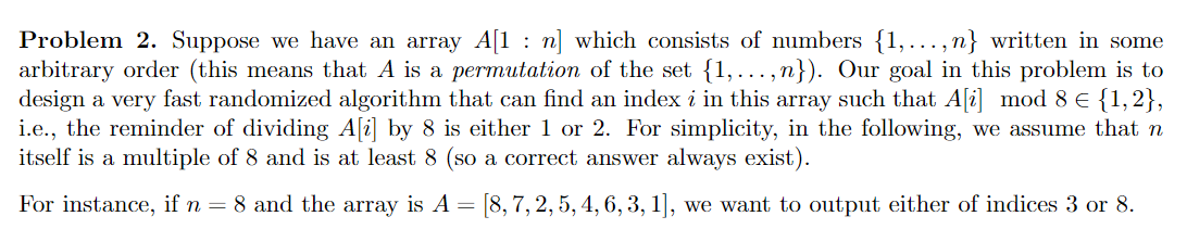 Problem 2. Suppose we have an array A[1 : n] which consists of numbers {1,..., n} written in some
arbitrary order (this means that A is a permutation of the set {1,...,n}). Our goal in this problem is to
design a very fast randomized algorithm that can find an index i in this array such that A[i] mod 8 E {1,2},
i.e., the reminder of dividing A[i] by 8 is either 1 or 2. For simplicity, in the following, we assume that n
itself is a multiple of 8 and is at least 8 (so a correct answer always exist).
For instance, if n = 8 and the array is A = [8,7, 2, 5, 4, 6, 3, 1], we want to output either of indices 3 or 8.
