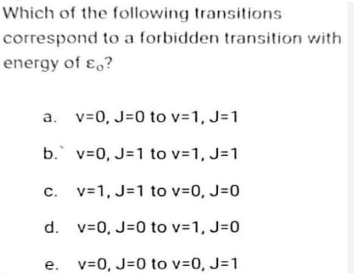 Which of the following transitions
correspond to a forbidden transition with
energy of co?
v=0, J=0 to v=1, J=1
b. v=0, J=1 to v=1, J=1
v=1, J=1 to v=0, J=0
d. v=0, J=0 to v=1, J=0
v=0, J=0 to v=0, J=1
a.
C.
e.