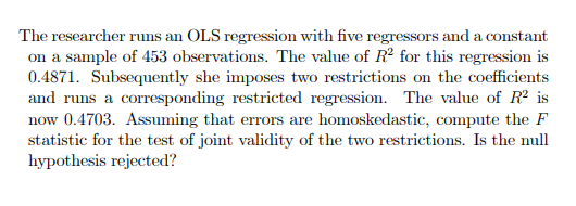 The researcher runs an OLS regression with five regressors and a constant
on a sample of 453 observations. The value of R2 for this regression is
0.4871. Subsequently she imposes two restrictions on the coefficients
and runs a corresponding restricted regression. The value of R² is
now 0.4703. Assuming that errors are homoskedastic, compute the F
statistic for the test of joint validity of the two restrictions. Is the null
hypothesis rejected?