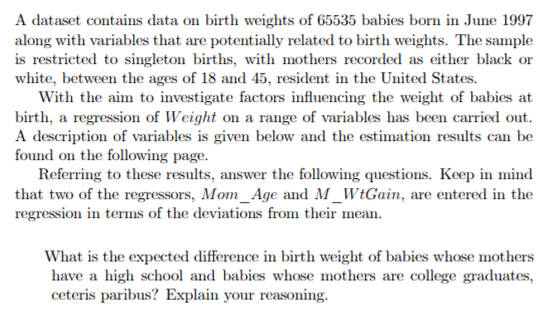 A dataset contains data on birth weights of 65535 babies born in June 1997
along with variables that are potentially related to birth weights. The sample
is restricted to singleton births, with mothers recorded as either black or
white, between the ages of 18 and 45, resident in the United States.
With the aim to investigate factors influencing the weight of babies at
birth, a regression of Weight on a range of variables has been carried out.
A description of variables is given below and the estimation results can be
found on the following page.
Referring to these results, answer the following questions. Keep in mind
that two of the regressors, Mom_Age and M_WtGain, are entered in the
regression in terms of the deviations from their mean.
What is the expected difference in birth weight of babies whose mothers
have a high school and babies whose mothers are college graduates,
ceteris paribus? Explain your reasoning.