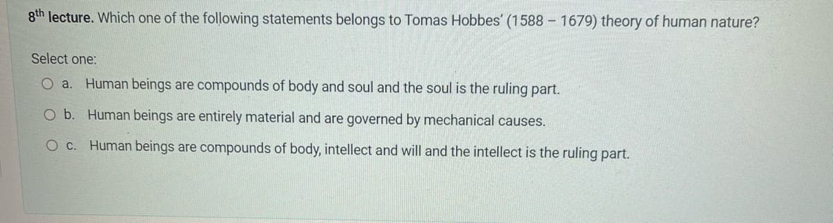 8th lecture. Which one of the following statements belongs to Tomas Hobbes' (1588-1679) theory of human nature?
Select one:
O a. Human beings are compounds of body and soul and the soul is the ruling part.
O b. Human beings are entirely material and are governed by mechanical causes.
O c. Human beings are compounds of body, intellect and will and the intellect is the ruling part.