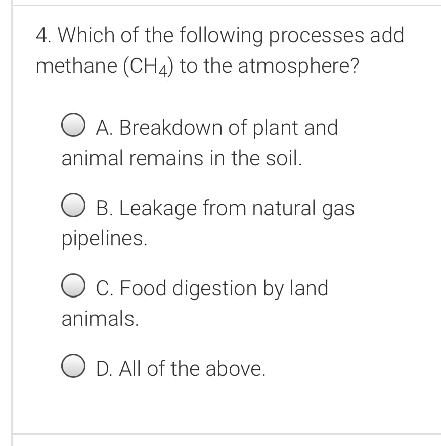 4. Which of the following processes add
methane (CH4) to the atmosphere?
O A. Breakdown of plant and
animal remains in the soil.
O B. Leakage from natural gas
pipelines.
O C. Food digestion by land
animals.
O D. All of the above.
