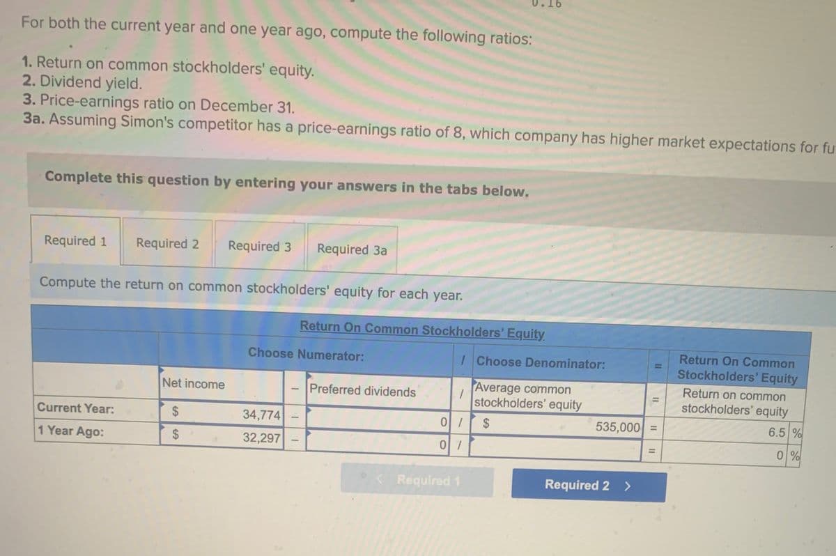 For both the current year and one year ago, compute the following ratios:
1. Return on common stockholders' equity.
2. Dividend yield.
3. Price-earnings ratio on December 31.
3a. Assuming Simon's competitor has a price-earnings ratio of 8, which company has higher market expectations for fut
Complete this question by entering your answers in the tabs below.
Required 1 Required 2 Required 3 Required 3a
Compute the return on common stockholders' equity for each year.
Current Year:
1 Year Ago:
Net income
$
$
Choose Numerator:
34,774
32,297
1
Return On Common Stockholders' Equity
-
Preferred dividends
/Choose Denominator:
Average common
stockholders' equity
1
0/
0/
< Required 1
$
11
535,000 =
Required 2 >
||
Return On Common
Stockholders' Equity
Return on common
stockholders' equity
6.5 %
0%