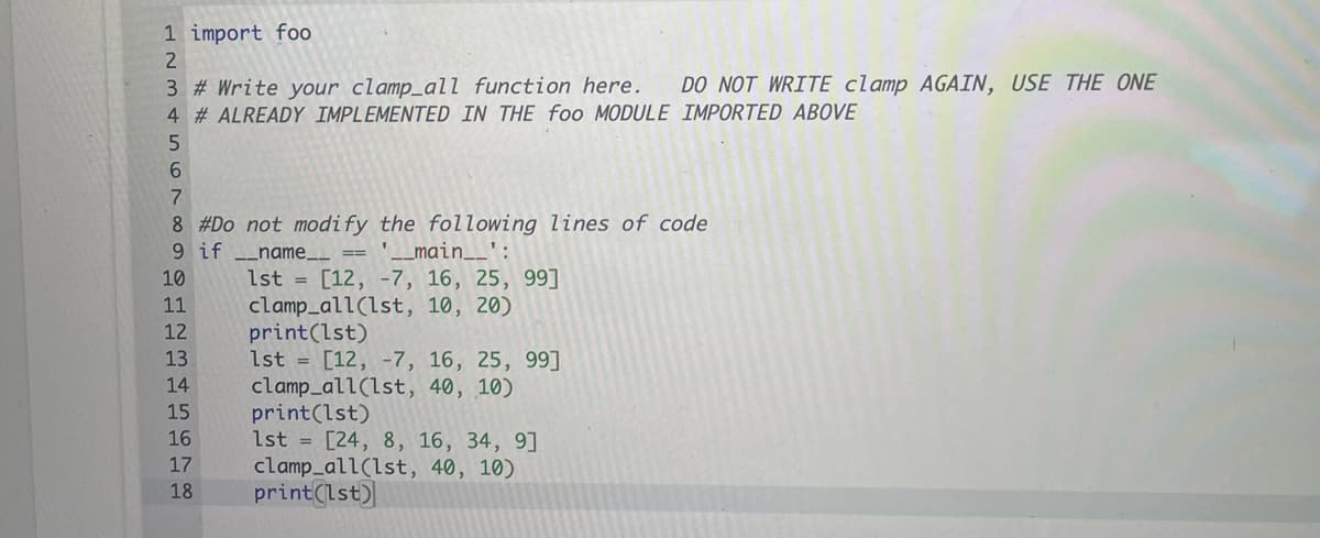 1 import foo
3 # Write your clamp_all function here.
4 # ALREADY IMPLEMENTED IN THE foo MODULE IMPORTED ABOVE
DO NOT WRITE clamp AGAIN, USE THE ONE
6.
7
8 #Do not modify the following lines of code
'_main__' :
9 if _name__ ==
1st = [12, -7, 16, 25, 99]
clamp_all(lst, 10, 20)
print(lst)
1st = [12, -7, 16, 25, 99]
clamp_all(lst, 40, 10)
print(lst)
1st = [24, 8, 16, 34, 9]
clamp_all(lst, 40, 10)
print(lst)
10
11
12
13
14
15
16
17
18
