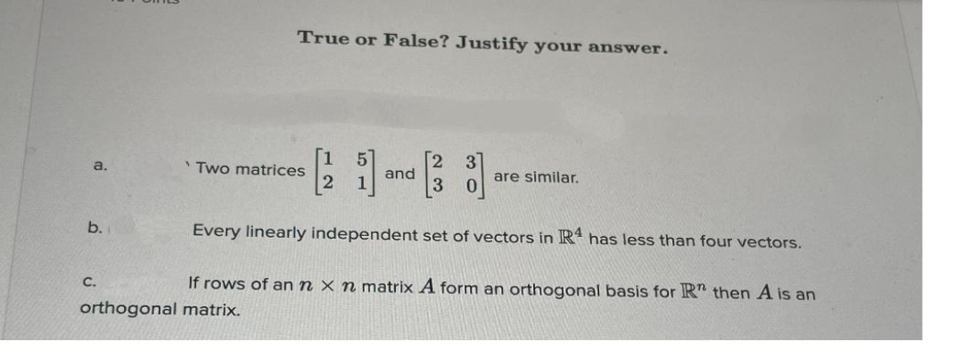 a.
b.
True or False? Justify your answer.
C.
'Two matrices
and
Every linearly independent set of vectors in R4 has less than four vectors.
If rows of an n x n matrix A form an orthogonal basis for R" then A is an
orthogonal matrix.
are similar.