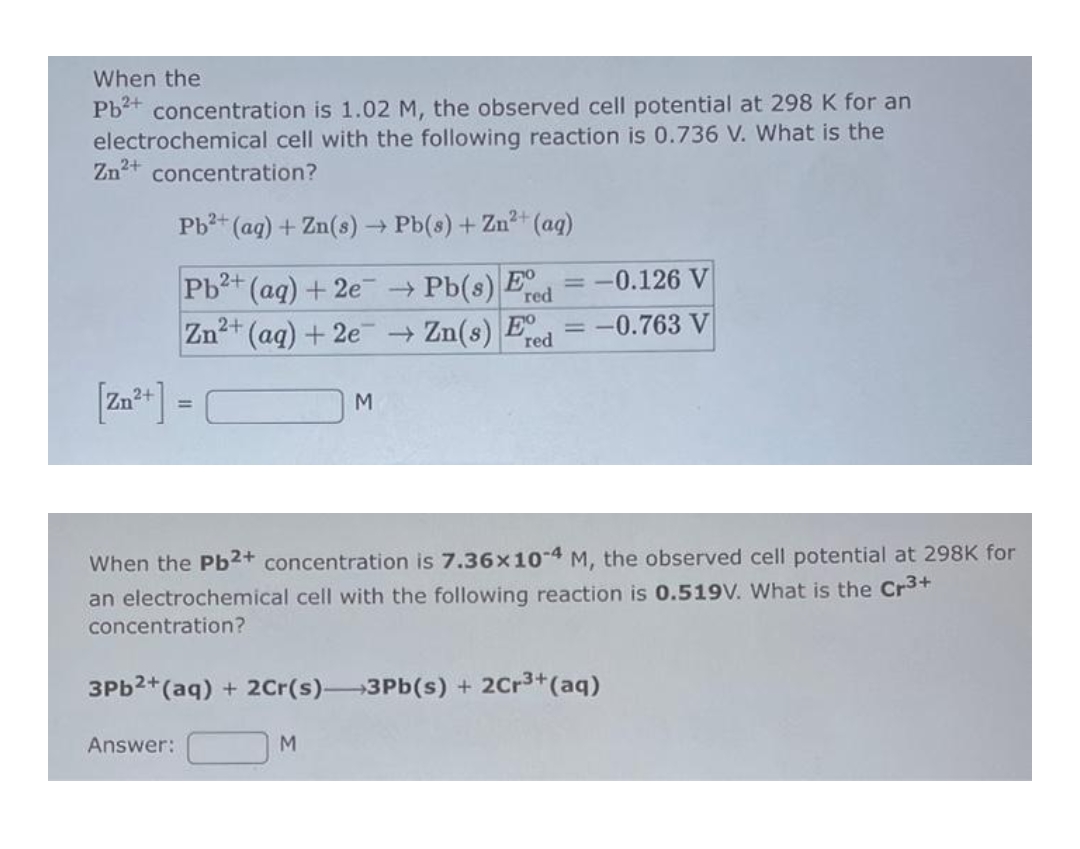 When the
Pb²+ concentration is 1.02 M, the observed cell potential at 298 K for an
cell with the following reaction is 0.736 V. What is the
electrochemical
Zn²+ concentration?
Pb²+ (aq) + Zn(s) → Pb(s) + Zn²+ (aq)
Pb²+ (aq) + 2e →→ Pb(s) Eed
Zn²+ (aq) + 2e
Answer:
M
= -0.126 V
→ Zn(s) Ered -0.763 V
When the Pb2+ concentration is 7.36x10-4 M, the observed cell potential at 298K for
an electrochemical cell with the following reaction is 0.519V. What is the Cr³+
concentration?
M
=
3Pb²+ (aq) + 2Cr(s)-3Pb(s) + 2Cr³+ (aq)