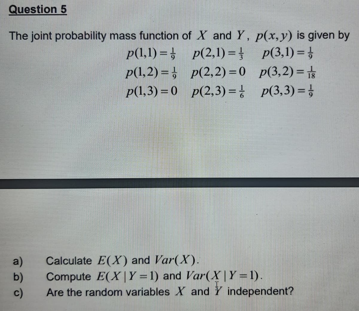 Question 5
The joint probability mass function of X and Y, p(x,y) is given by
p(1,1)=
p(2,1)=
//
p(1,2)=p(2,2)=0
p(1,3)=0 p(2,3)=
a)
b)
c)
p(3,1)=¹/
p(3,2)=1/
p(3,3)= //
Calculate E(X) and Var(X).
Compute E(X | Y = 1) and Var(X|Y=1).
Are the random variables X and Y independent?