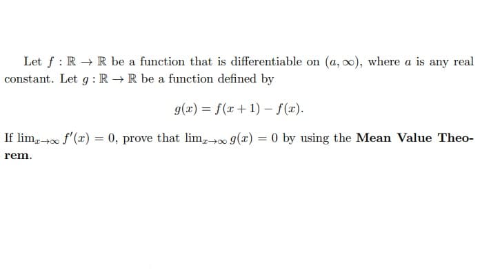Let f: RR be a function that is differentiable on (a, o), where a is any real
constant. Let g: RR be a function defined by
g(x) = f(x + 1) - f(x).
If limx→∞ f'(x) = 0, prove that limo g(x) = 0 by using the Mean Value Theo-
rem.
